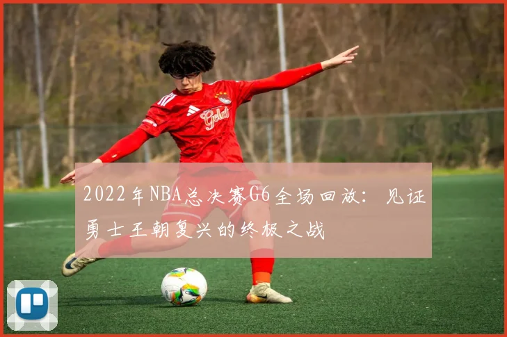 2022年NBA总决赛G6全场回放：见证勇士王朝复兴的终极之战