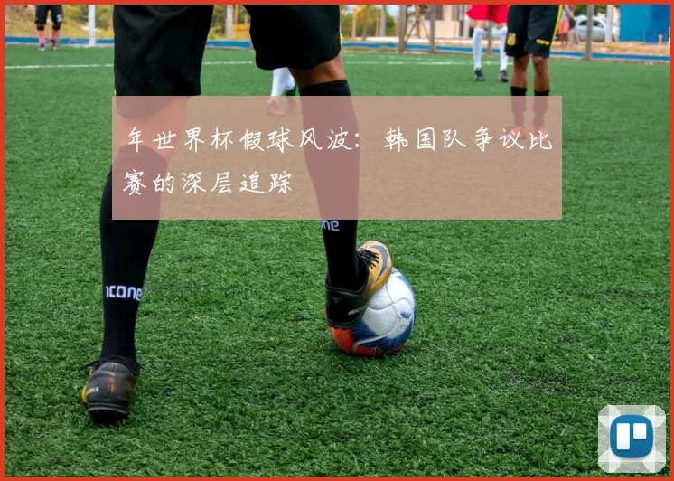 年世界杯假球风波:韩国队争议比赛的深层追踪