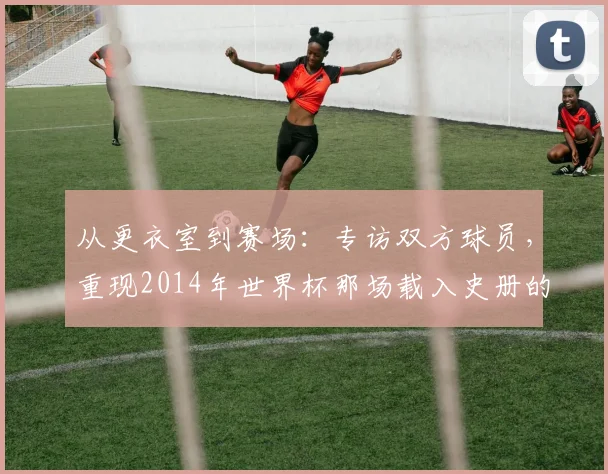 从更衣室到赛场:专访双方球员,重现2014年世界杯那场载入史册的半决赛