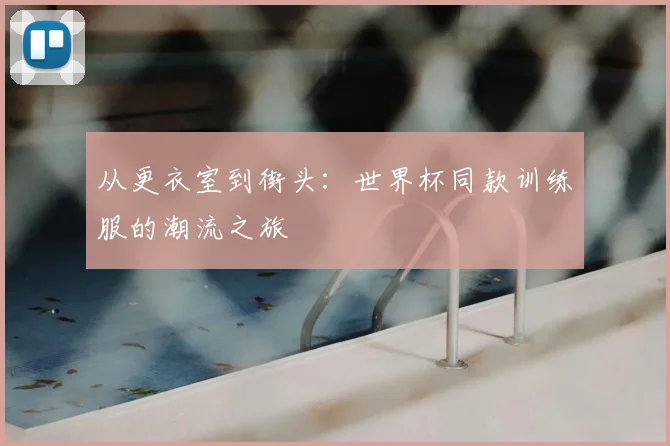 从更衣室到街头:世界杯同款训练服的潮流之旅
