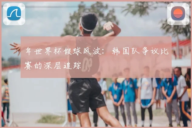 年世界杯假球风波：韩国队争议比赛的深层追踪