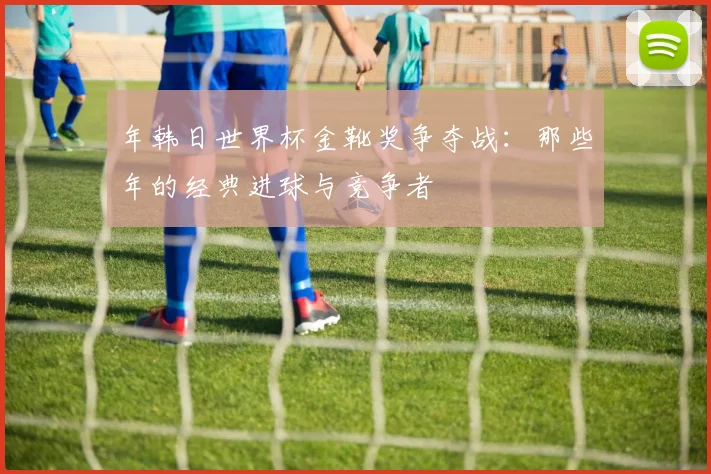 年韩日世界杯金靴奖争夺战:那些年的经典进球与竞争者