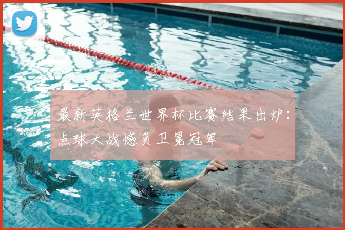 最新英格兰世界杯比赛结果出炉:点球大战憾负卫冕冠军