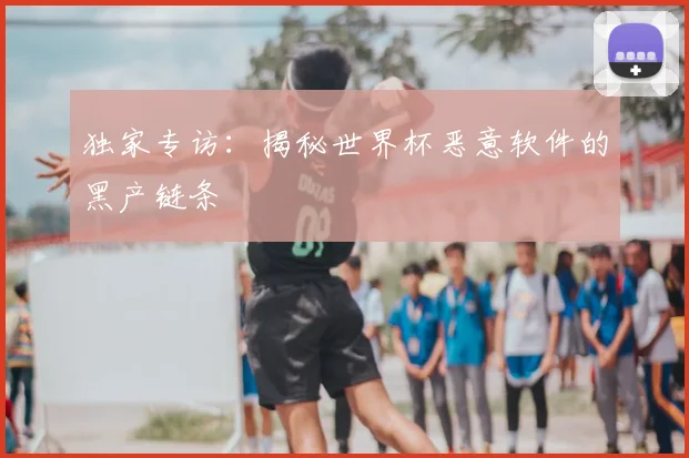 独家专访：揭秘世界杯恶意软件的黑产链条