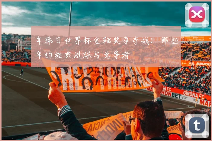 年韩日世界杯金靴奖争夺战:那些年的经典进球与竞争者