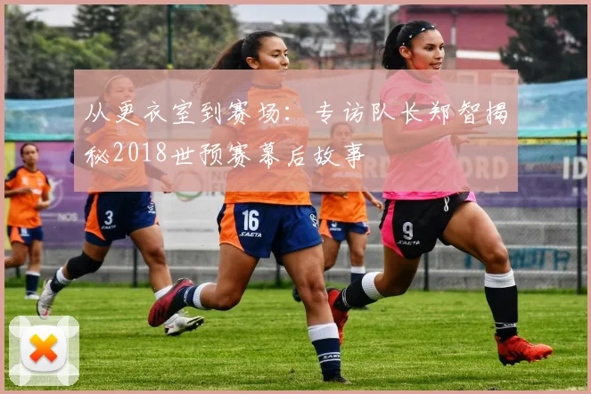 从更衣室到赛场：专访队长郑智揭秘2018世预赛幕后故事