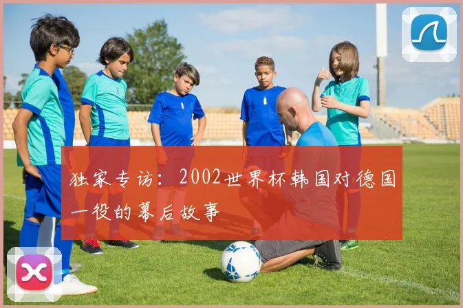 独家专访：2002世界杯韩国对德国一役的幕后故事