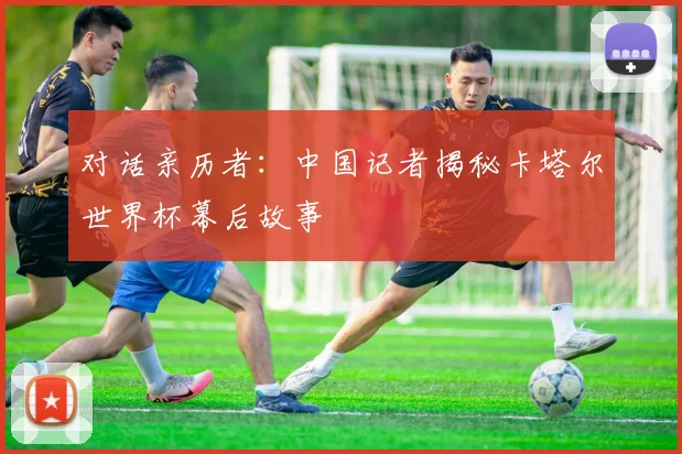 对话亲历者：中国记者揭秘卡塔尔世界杯幕后故事
