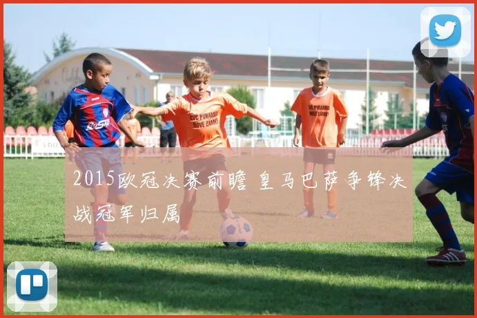 2015欧冠决赛前瞻 皇马巴萨争锋决战冠军归属