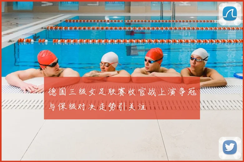 德国三级女足联赛收官战上演争冠与保级对决走势引关注