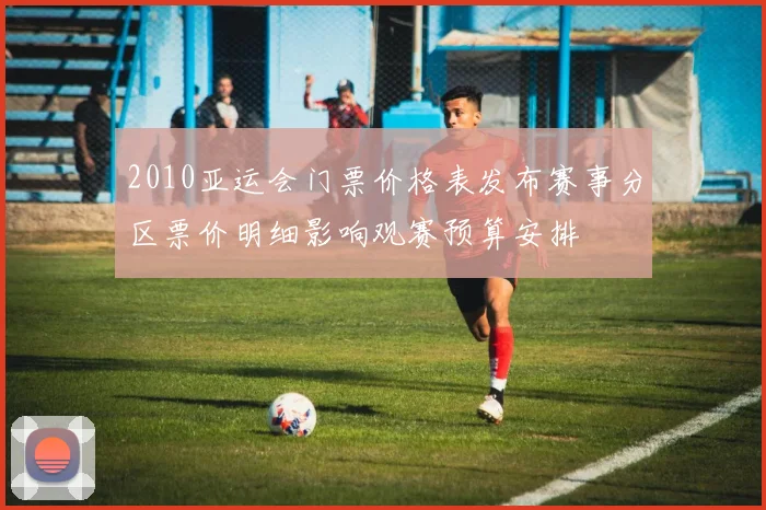 2010亚运会门票价格表发布赛事分区票价明细影响观赛预算安排