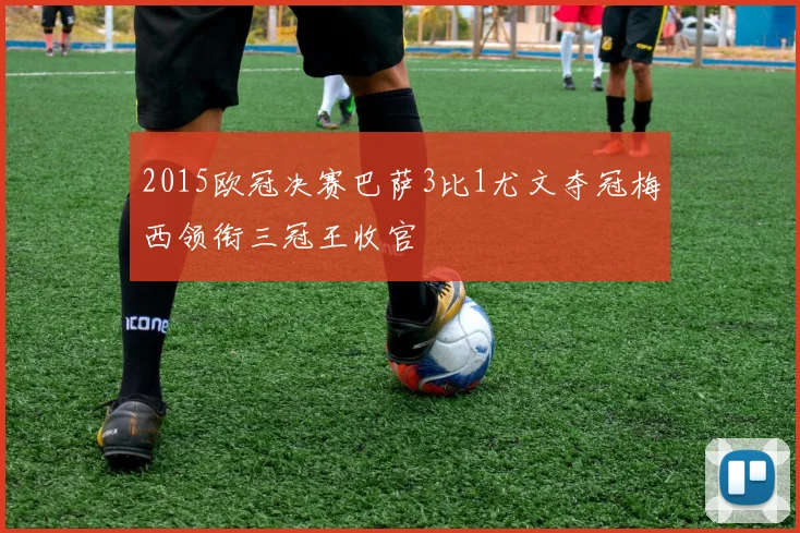 2015欧冠决赛巴萨3比1尤文夺冠梅西领衔三冠王收官