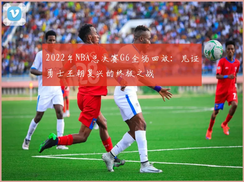 2022年NBA总决赛G6全场回放:见证勇士王朝复兴的终极之战