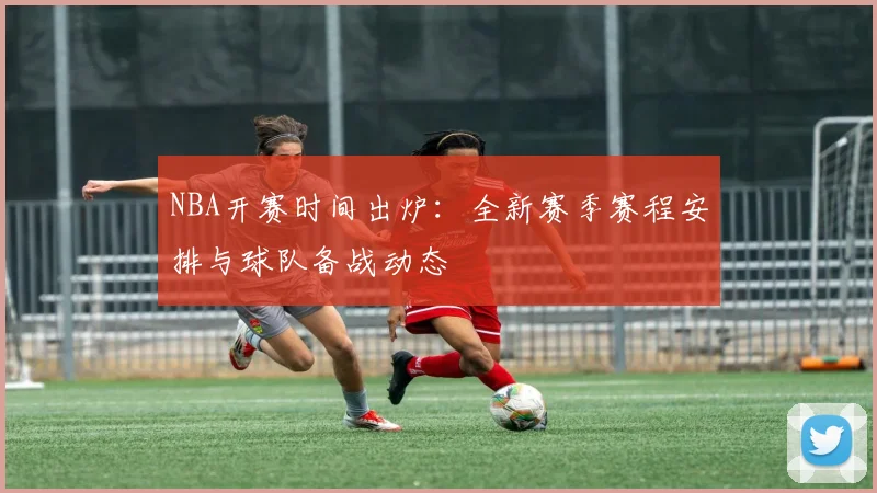 NBA开赛时间出炉：全新赛季赛程安排与球队备战动态