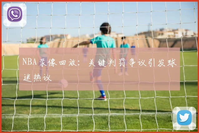 NBA录像回放：关键判罚争议引发球迷热议