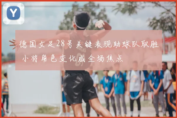 德国女足28号关键表现助球队取胜 小将角色变化成全场焦点