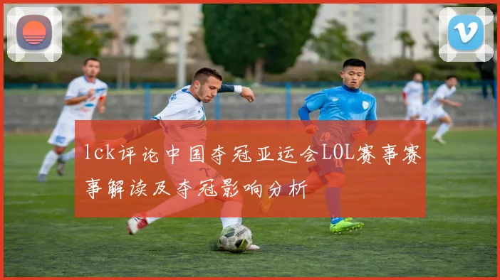 lck评论中国夺冠亚运会LOL赛事赛事解读及夺冠影响分析